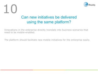 Can new initiatives be delivered
using the same platform?
10
Innovations in the enterprise directly translate into business scenarios that
need to be mobile-enabled.
The platform should facilitate new mobile initiatives for the enterprise easily.
 