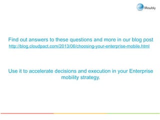 Find out answers to these questions and more in our blog post
http://blog.cloudpact.com/2013/06/choosing-your-enterprise-mobile.html
Use it to accelerate decisions and execution in your Enterprise
mobility strategy.
 