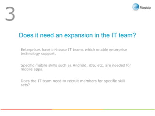 Does it need an expansion in the IT team?
3
Enterprises have in-house IT teams which enable enterprise
technology support.
Specific mobile skills such as Android, iOS, etc. are needed for
mobile apps.
Does the IT team need to recruit members for specific skill
sets?
 