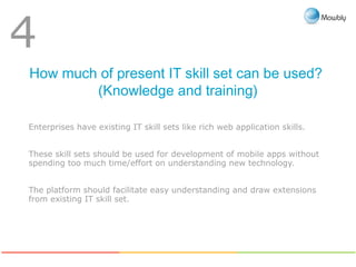 How much of present IT skill set can be used?
(Knowledge and training)
4
Enterprises have existing IT skill sets like rich web application skills.
These skill sets should be used for development of mobile apps without
spending too much time/effort on understanding new technology.
The platform should facilitate easy understanding and draw extensions
from existing IT skill set.
 