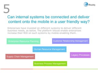 Can internal systems be connected and deliver
content onto the mobile in a user friendly way?
5
Enterprise Resource
Planning
Business Process
Management
Customer Relationship
Management
Legacy
processes
Human Resource
Management
Supply Chain
Management
Enterprises have invested on different systems to deliver different
business needs, as below. The platform should enable enterprises
increase their ROI on such systems by mobile-enabling them.
 