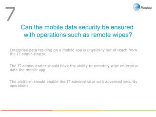 Can the mobile data security be ensured
with operations such as remote wipes?
7
Enterprise data residing on a mobile app is physically out of reach from
the IT administrator.
The IT administrator should have the ability to remotely wipe enterprise
data the mobile app.
The platform should enable the IT administrator with advanced security
operations
 