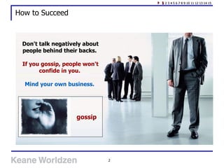 How to Succeed Don't talk negatively about people behind their backs.  If you gossip, people won't confide in you.  Mind your own business.   1  2 3 4 5 6 7 8 9 10 11 12 13 14 15 gossip 