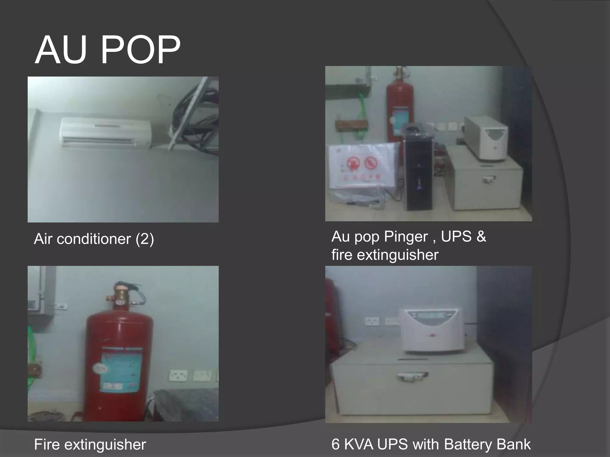 AU POP



Air conditioner (2)   Au pop Pinger , UPS &
                      fire extinguisher




Fire extinguisher     6 KVA UPS with Battery Bank
 