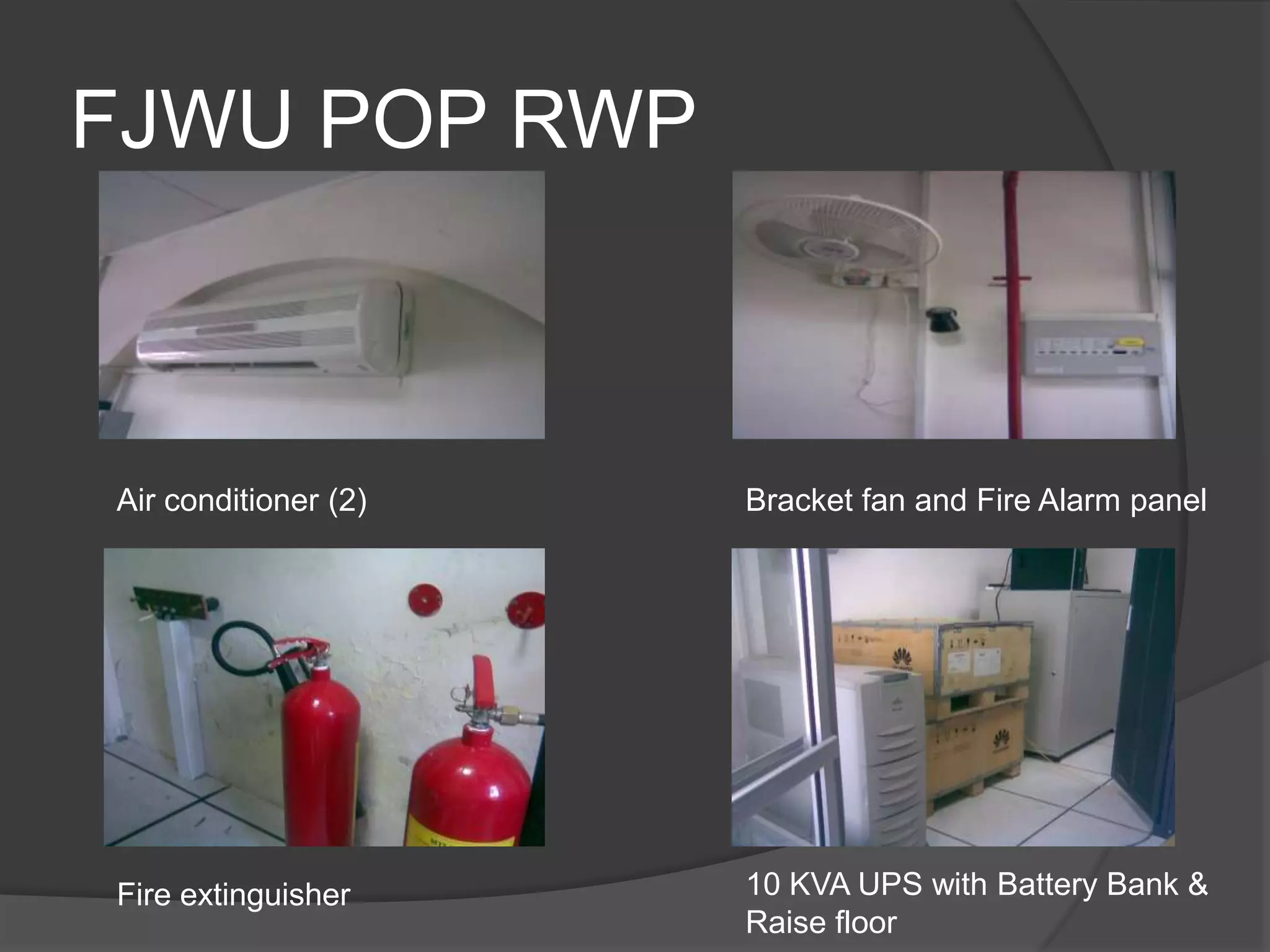 FJWU POP RWP



Air conditioner (2)   Bracket fan and Fire Alarm panel




Fire extinguisher     10 KVA UPS with Battery Bank &
                      Raise floor
 