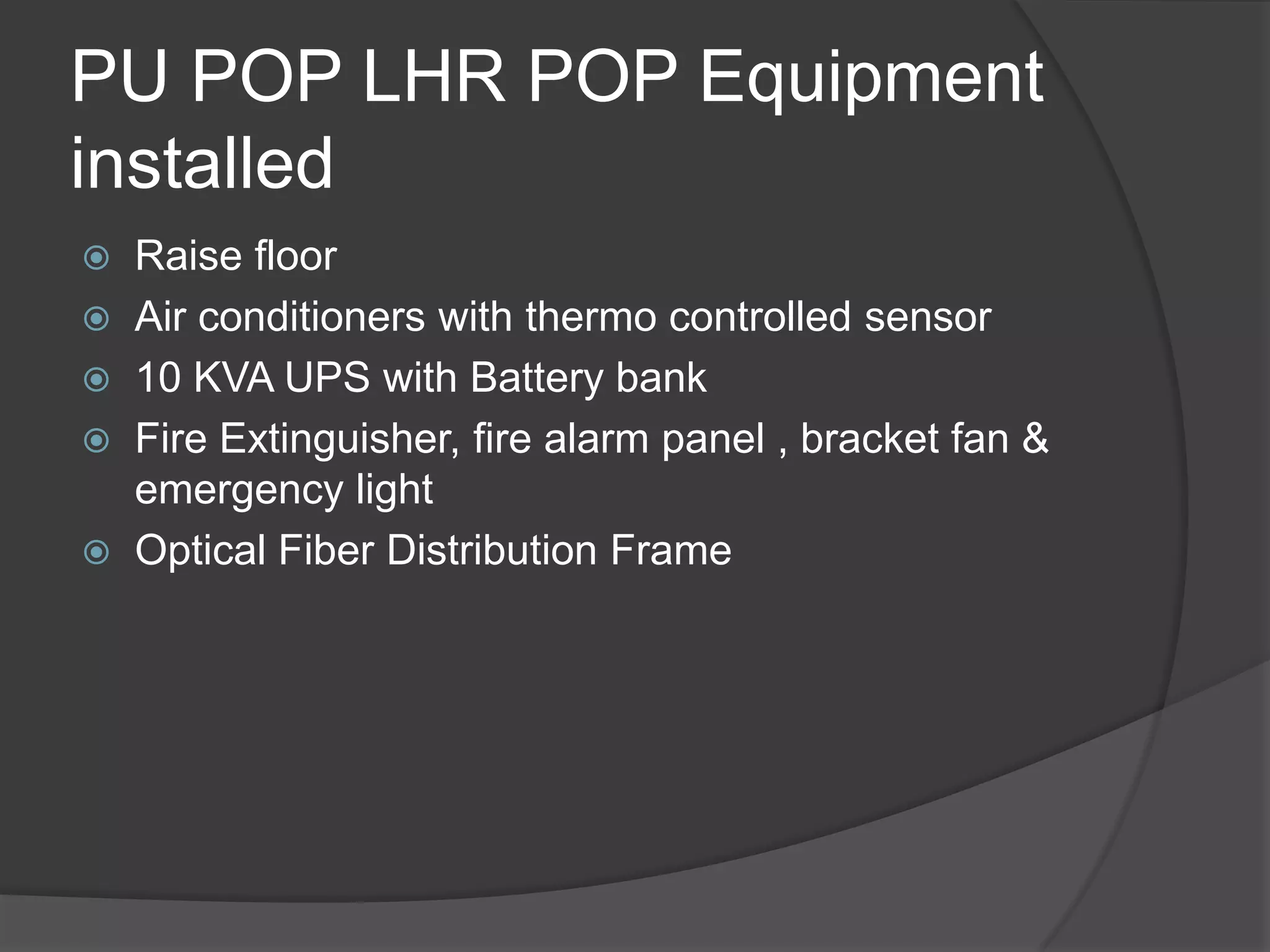 PU POP LHR POP Equipment
installed
 Raise floor
 Air conditioners with thermo controlled sensor
 10 KVA UPS with Battery bank
 Fire Extinguisher, fire alarm panel , bracket fan &
  emergency light
 Optical Fiber Distribution Frame
 