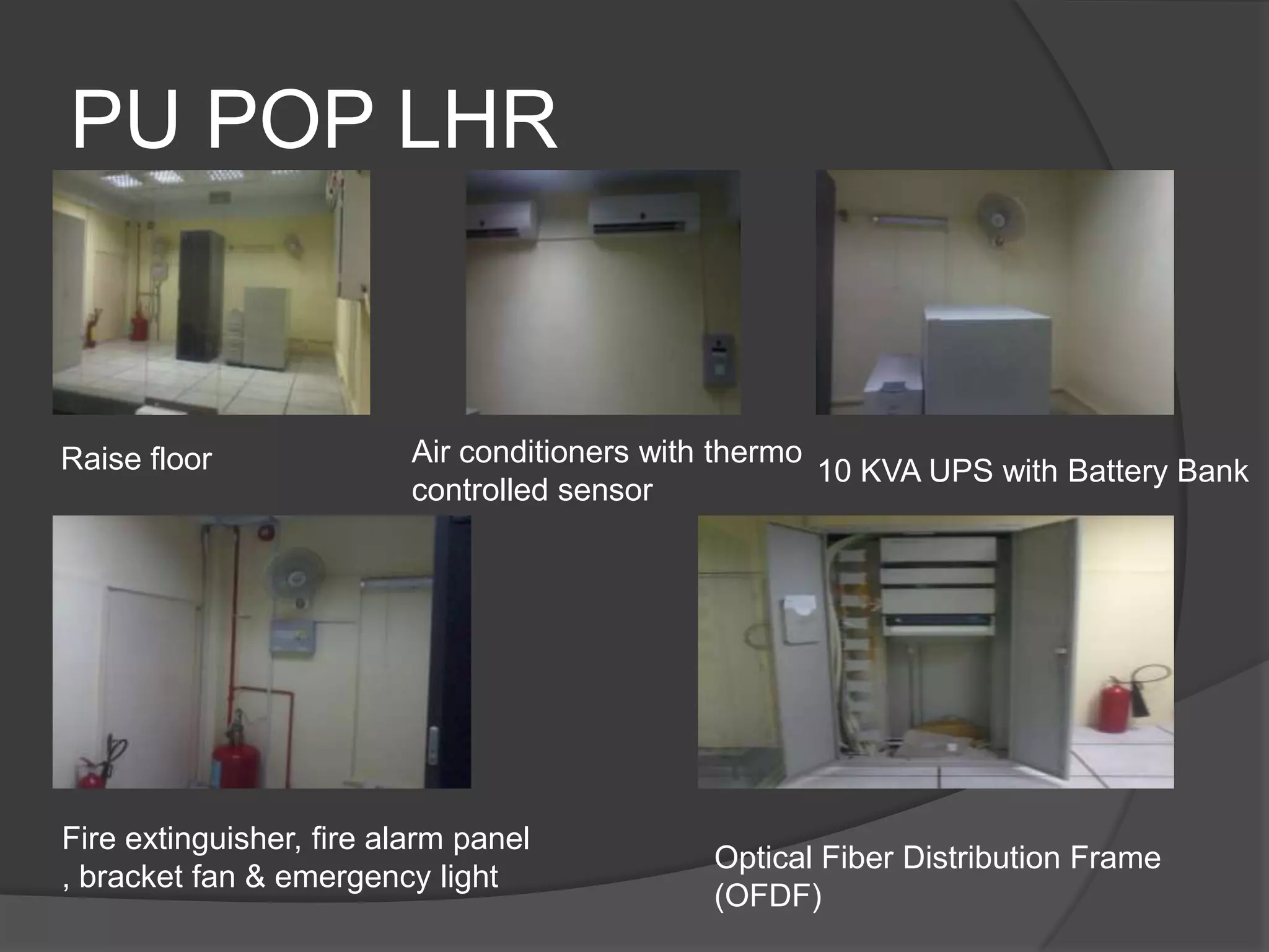 PU POP LHR


Raise floor               Air conditioners with thermo
                                                       10 KVA UPS with Battery Bank
                          controlled sensor




Fire extinguisher, fire alarm panel
                                              Optical Fiber Distribution Frame
, bracket fan & emergency light
                                              (OFDF)
 
