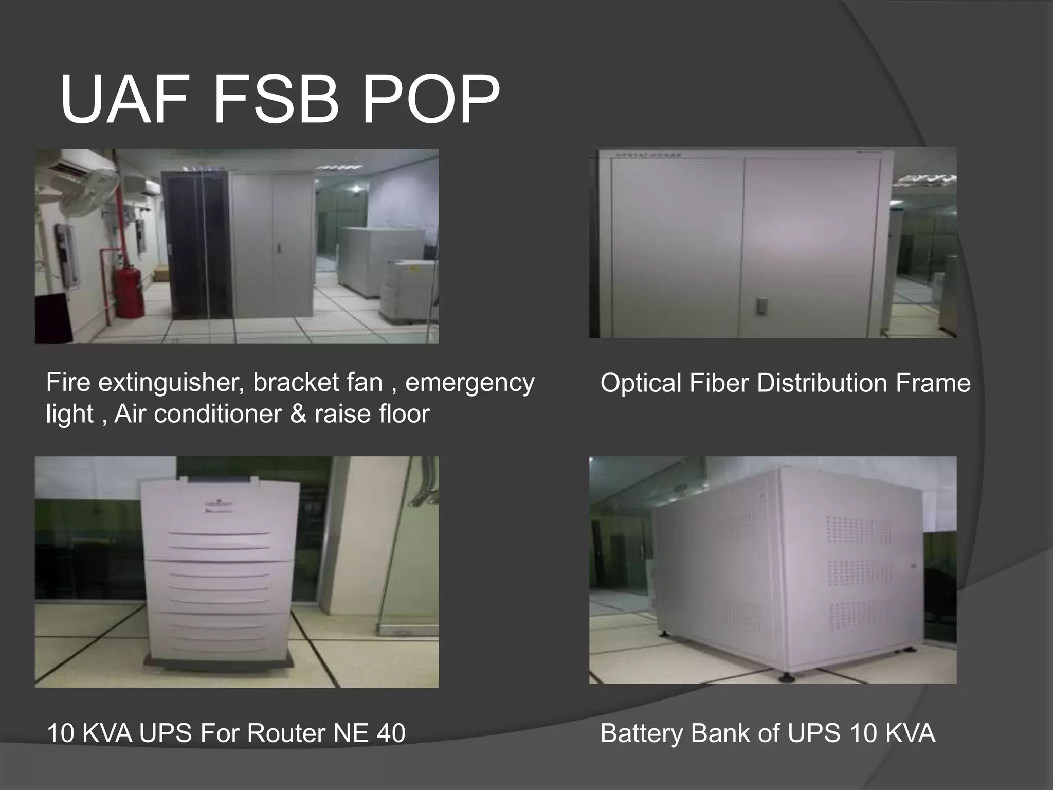 UAF FSB POP


Fire extinguisher, bracket fan , emergency   Optical Fiber Distribution Frame
light , Air conditioner & raise floor




10 KVA UPS For Router NE 40                  Battery Bank of UPS 10 KVA
 