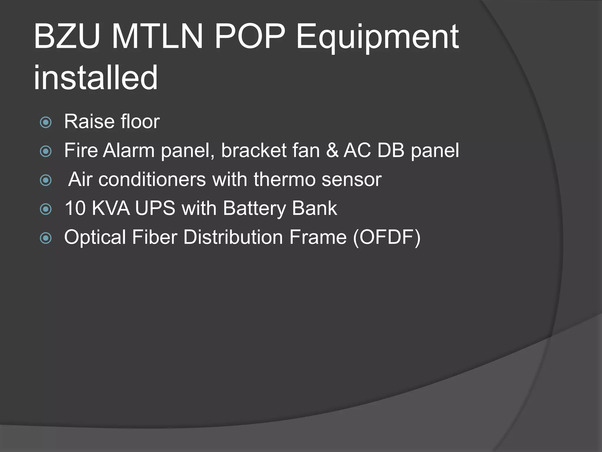 BZU MTLN POP Equipment
installed
   Raise floor
   Fire Alarm panel, bracket fan & AC DB panel
   Air conditioners with thermo sensor
   10 KVA UPS with Battery Bank
   Optical Fiber Distribution Frame (OFDF)
 