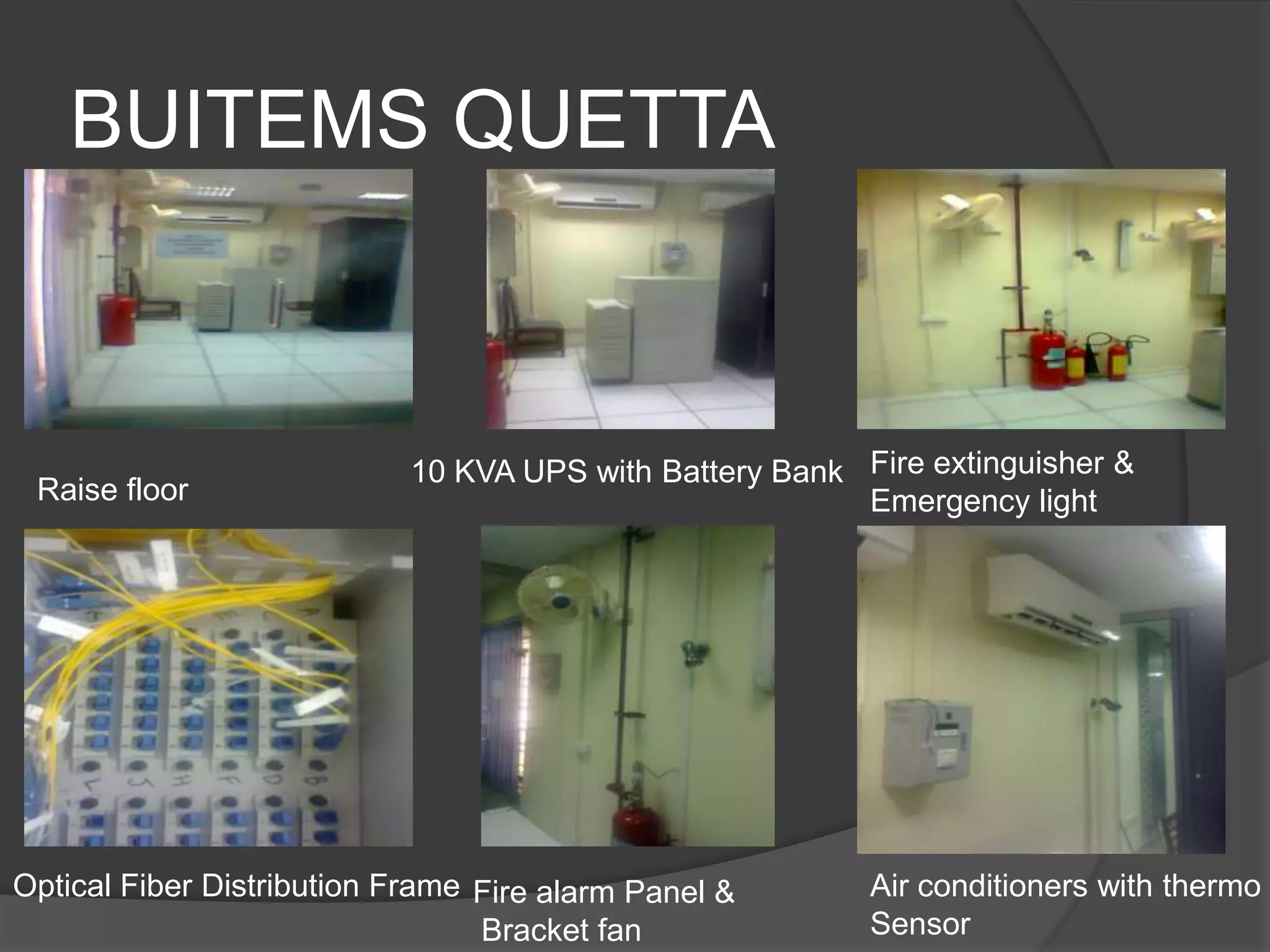 BUITEMS QUETTA



                            10 KVA UPS with Battery Bank Fire extinguisher &
 Raise floor                                             Emergency light




Optical Fiber Distribution Frame Fire alarm Panel &       Air conditioners with thermo
                                 Bracket fan              Sensor
 