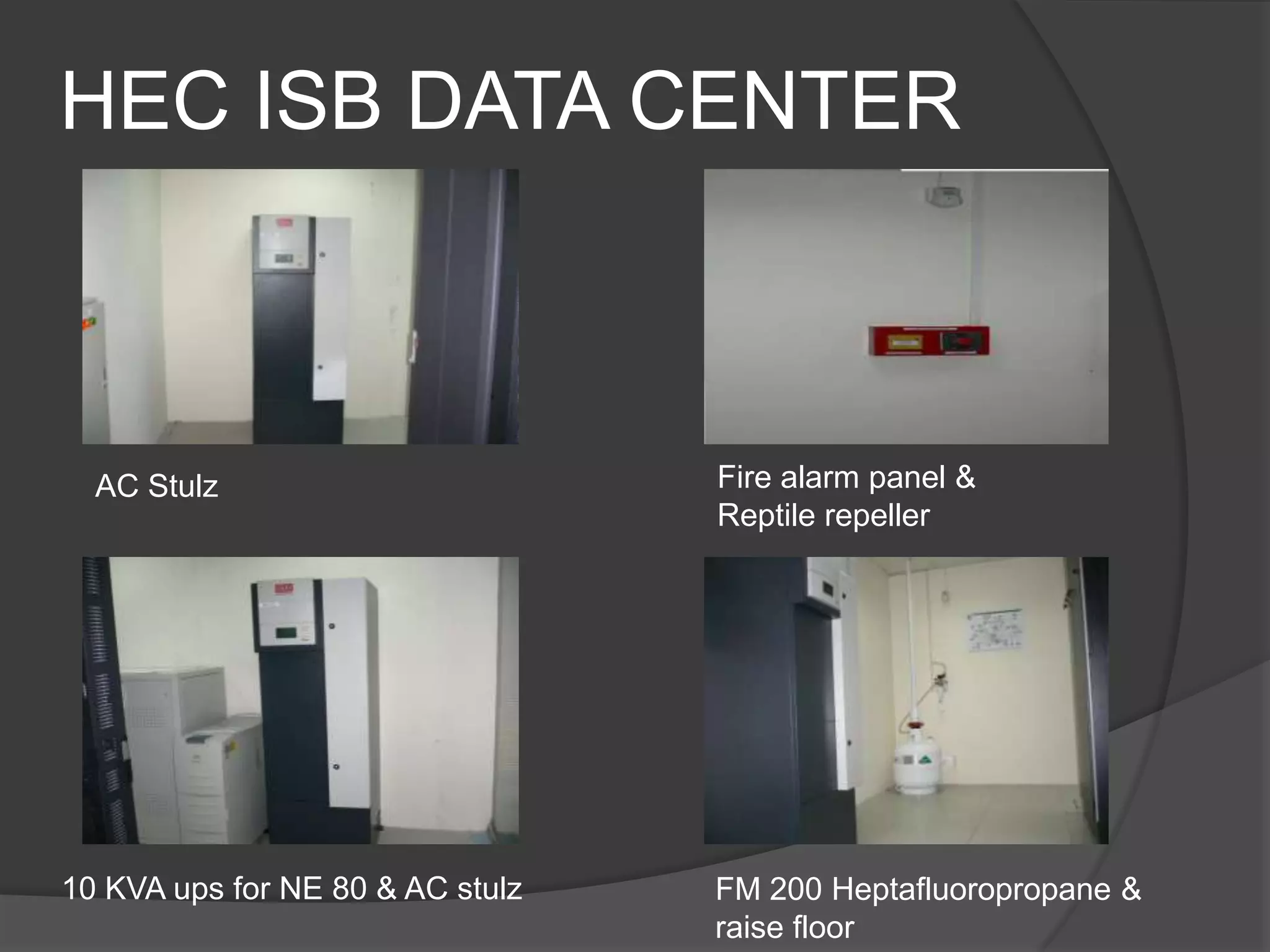 HEC ISB DATA CENTER



  AC Stulz                        Fire alarm panel &
                                  Reptile repeller




10 KVA ups for NE 80 & AC stulz   FM 200 Heptafluoropropane &
                                  raise floor
 