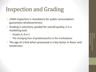 Inspection and Grading

• Grades A, B or C
• The changing face of graded poultry in the marketplace

• The age of a bird when processed is a key factor in flavor and
tenderness

Chef Michael Scott
Lead Chef Instructor AESCA
Boulder

• USDA inspection is mandatory for public consumption:
guarantees wholesomeness
• Grading is voluntary: graded for overall quality, it is a
marketing tool.

 