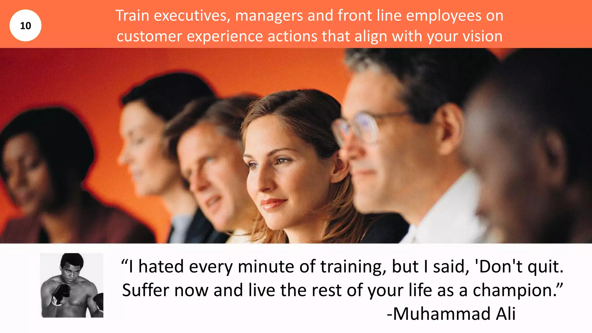 Train executives, managers and front line employees on
customer experience actions that align with your vision
“I hated every minute of training, but I said, 'Don't quit.
Suffer now and live the rest of your life as a champion.”
-Muhammad Ali
10
 