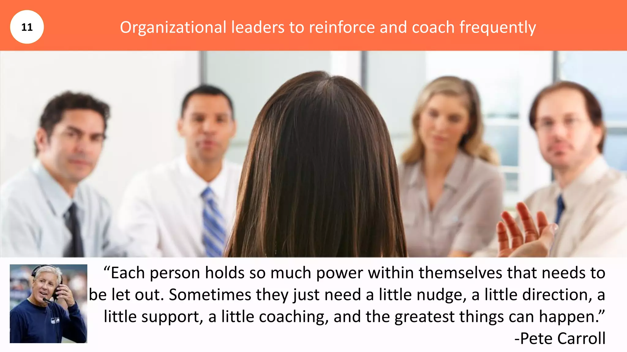 Organizational leaders to reinforce and coach frequently
“Each person holds so much power within themselves that needs to
be let out. Sometimes they just need a little nudge, a little direction, a
little support, a little coaching, and the greatest things can happen.”
-Pete Carroll
11
 