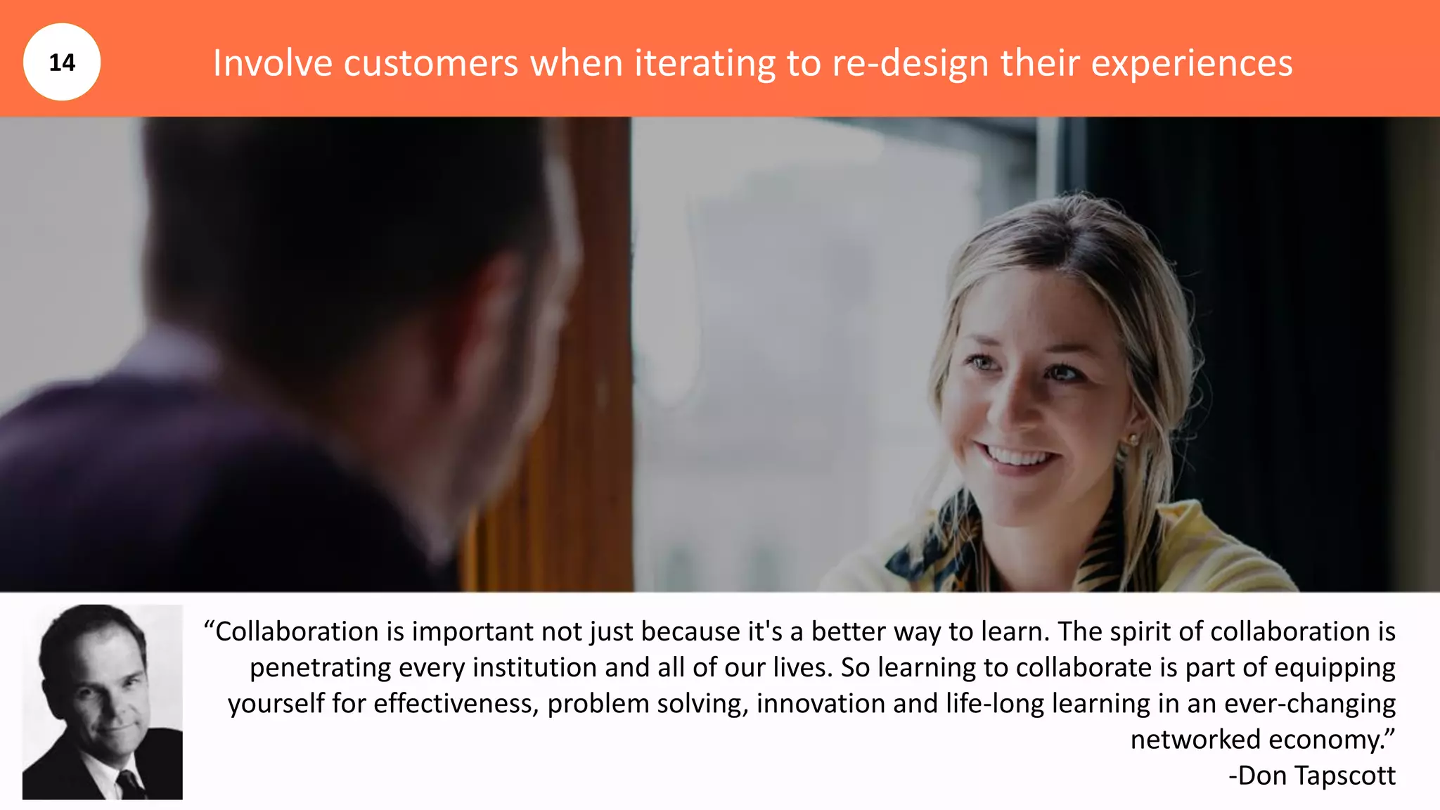 Involve customers when iterating to re-design their experiences
“Collaboration is important not just because it's a better way to learn. The spirit of collaboration is
penetrating every institution and all of our lives. So learning to collaborate is part of equipping
yourself for effectiveness, problem solving, innovation and life-long learning in an ever-changing
networked economy.”
-Don Tapscott
14
 