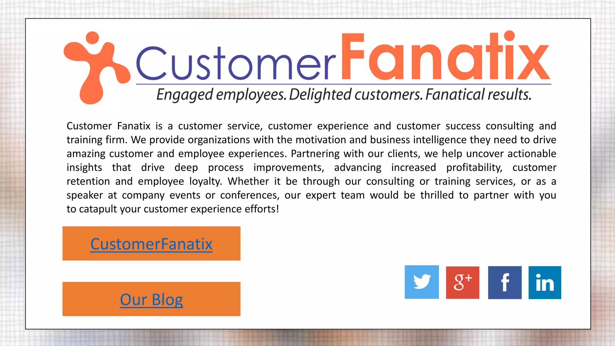 Customer Fanatix is a customer service, customer experience and customer success consulting and
training firm. We provide organizations with the motivation and business intelligence they need to drive
amazing customer and employee experiences. Partnering with our clients, we help uncover actionable
insights that drive deep process improvements, advancing increased profitability, customer
retention and employee loyalty. Whether it be through our consulting or training services, or as a
speaker at company events or conferences, our expert team would be thrilled to partner with you
to catapult your customer experience efforts!
CustomerFanatix
Our Blog
 