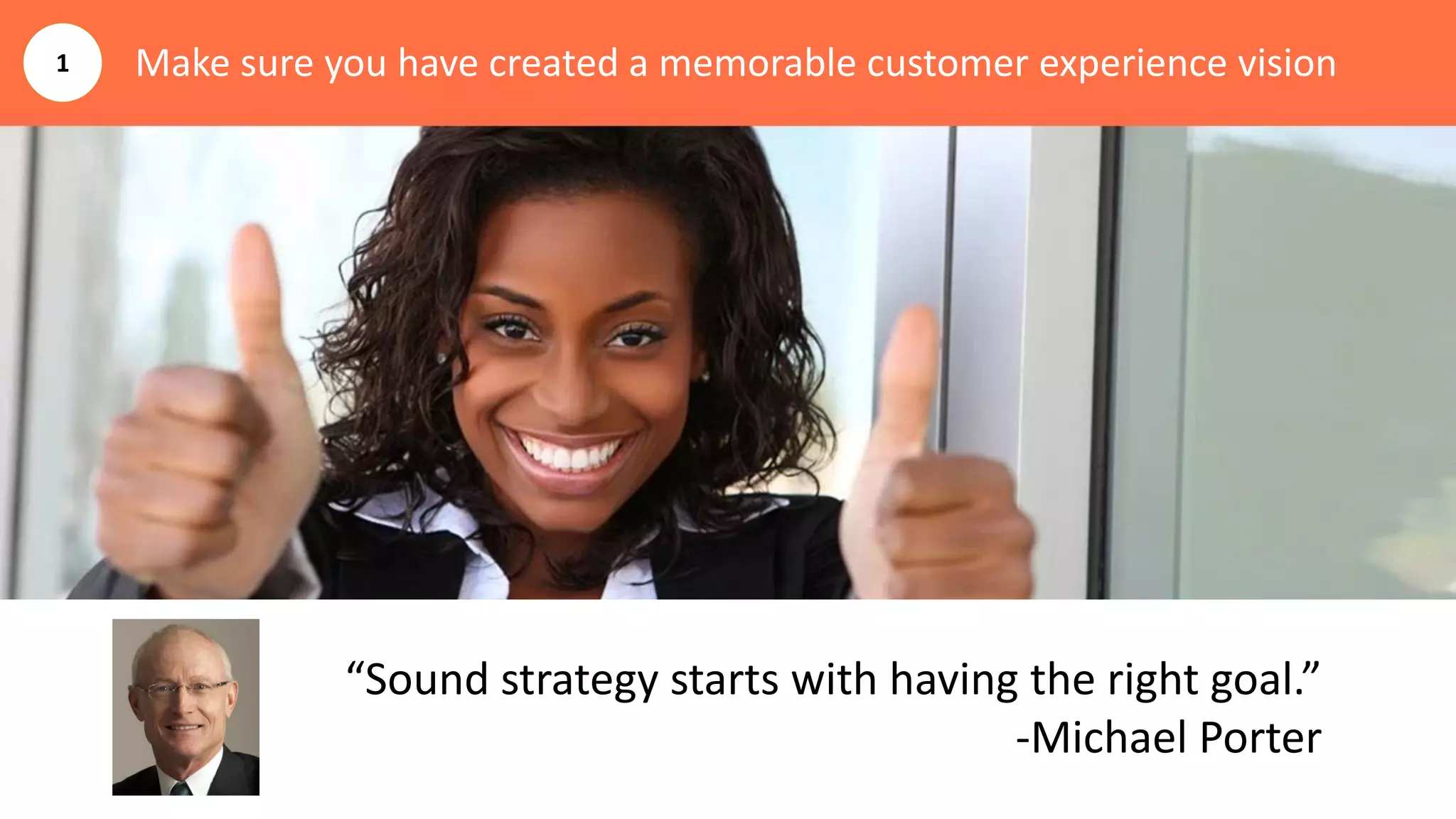 Make sure you have created a memorable customer experience vision
“Sound strategy starts with having the right goal.”
-Michael Porter
1
 