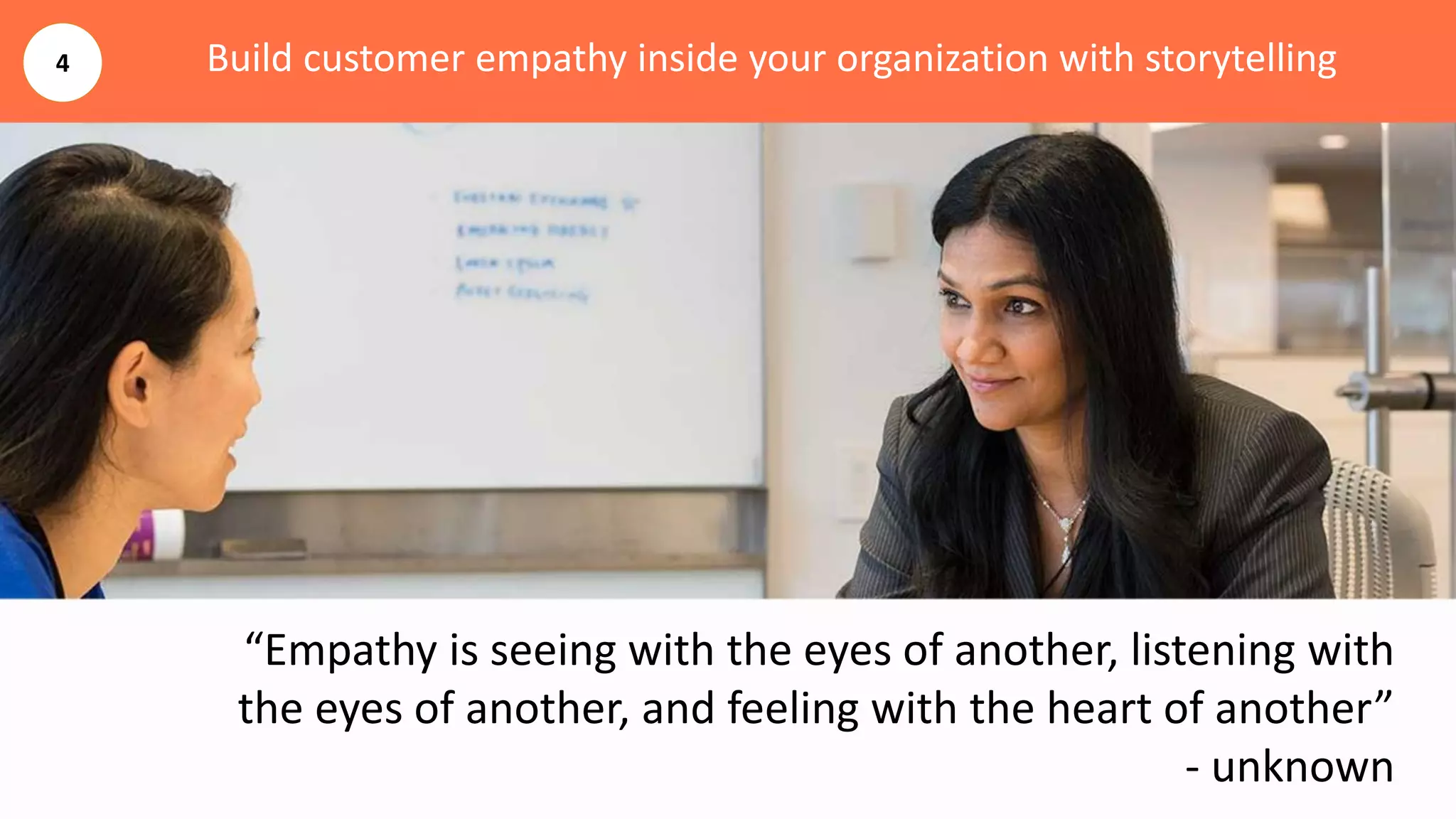 Build customer empathy inside your organization with storytelling
“Empathy is seeing with the eyes of another, listening with
the eyes of another, and feeling with the heart of another”
- unknown
4
 