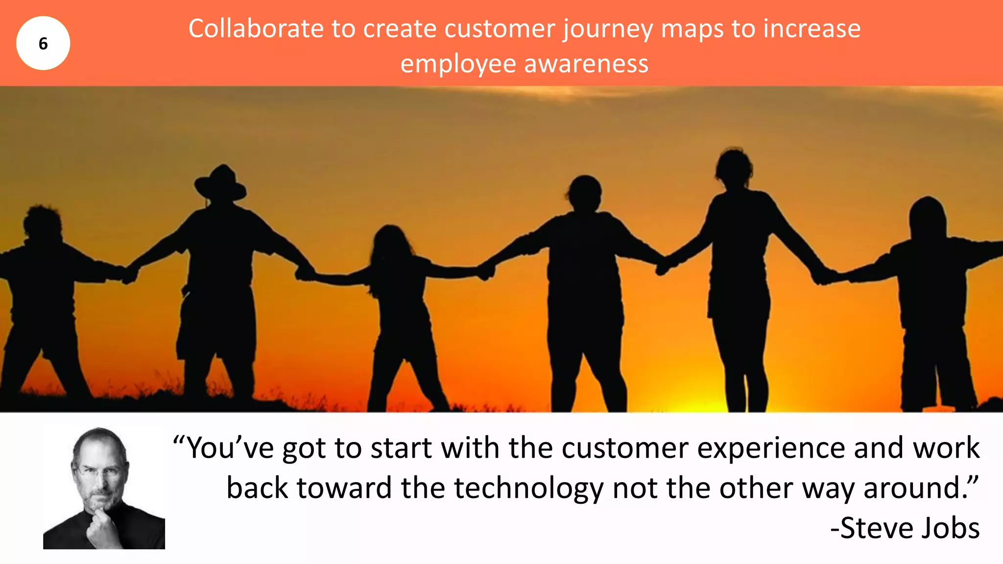 Collaborate to create customer journey maps to increase
employee awareness
“You’ve got to start with the customer experience and work
back toward the technology not the other way around.”
-Steve Jobs
6
 