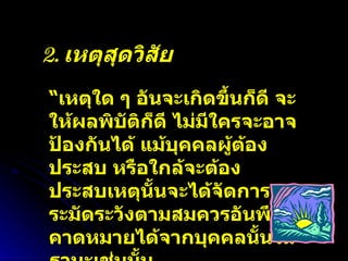 2.  เหตุสุดวิสัย “ เหตุใด ๆ อันจะเกิดขึ้นก็ดี จะให้ผลพิบัติก็ดี ไม่มีใครจะอาจป้องกันได้ แม้บุคคลผู้ต้องประสบ หรือใกล้จะต้องประสบเหตุนั้นจะได้จัดการระมัดระวังตามสมควรอันพึงคาดหมายได้จากบุคคลนั้นในฐานะเช่นนั้น 