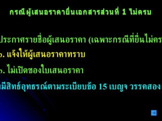 กรณีผู้เสนอราคายื่นเอกสารส่วนที่ 1 ไม่ครบ ๑ .  ไม่ประกาศรายชื่อผู้เสนอราคา  ( เฉพาะกรณีที่ยื่นไม่ครบ )  ๒ .  แจ้งให้ผู้เสนอราคาทราบ ๓ .  ไม่เปิดซองใบเสนอราคา ๔ .  ไม่มีสิทธ์อุทธรณ์ตามระเบียบข้อ  15  เบญจ วรรคสอง 