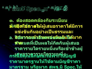 การกำหนด Spec.ในการจัดซื้อ ๑ .  ต้องสอดคล้องกับระเบียบพัสดุ ฯ ข้อ  ๑๖ เปิดโอกาสให้ผู้เสนอราคาได้มีการแข่งขันกันอย่างเป็นธรรมและสามารถเข้าร่วมแข่งขันกันได้มากราย  ใช้ความละเอียดรอบคอบ ไม่กำหนดที่เป็นผลให้กัดกันผู้เสนอราคารายใดรายหนึ่งหรือเข้าข้างผู้เสนอราคารายใดรายหนึ่ง กรณีมีคุณลักษณะเฉพาะในบัญชีราคามาตรฐานให้ใช้ตามบัญชีราคามาตรฐาน หรือหาก สพฐ . มี  Spec . ให้ใช้ของ สพฐ . 