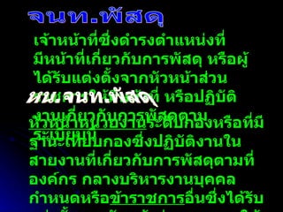 จนท.พัสดุ เจ้าหน้าที่ซึ่งดำรงตำแหน่งที่มีหน้าที่เกี่ยวกับการพัสดุ หรือผู้ได้รับแต่งตั้งจากหัวหน้าส่วนราชการให้มีหน้าที่ หรือปฏิบัติงานเกี่ยวกับการพัสดุตามระเบียบนี้ หน.จนท.พัสดุ หัวหน้าหน่วยงาน ระดับกองหรือที่มีฐานะเทียบกองซึ่งปฏิบัติงานในสายงานที่เกี่ยวกับการพัสดุตามที่องค์กร กลางบริหารงานบุคคลกำหนดหรือ ข้าราชการ อื่นซึ่งได้รับแต่งตั้งจากหัวหน้าส่วนราชการให้เป็นหัวหน้าเจ้าหน้าที่พัสดุ 