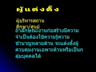 ผู้แต่งตั้ง ผู้บริหารสถานศึกษา / ศูนย์ ถ้าลักษณะงานก่อสร้างมีความจำเป็นต้องใช้ความรู้ความชำนาญหลายด้าน จะแต่งตั้งผู้ควบคุมงานเฉพาะด้านหรือเป็นกลุ่มบุคคลได้ 