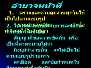1.  ตรวจและควบคุมงานทุกวันให้เป็นไปตามแบบรูป  รายการละเอียด  และข้อกำหนดไว้ในสัญญา 2.  ในกรณีแบบรูปรายการละเอียด หรือข้อกำหนดใน  สัญญามีข้อความขัดกัน  หรือเป็นที่คาดหมายได้ว่า  ถึงแม้ว่างานนั้น  จะได้เป็นไปตามแบบรูปรายการ ละเอียด  และข้อกำหนดในสัญญาแต่เมื่อสำเร็จ  แล้วจะไม่มั่นคงแข็งแรงหรือไม่เป็นไปตามหลักวิชา ช่างที่ดีหรือไม่ปลอดภัยให้สั่งพักงานนั้นไว้ก่อนแล้ว รายงานคณะกรรมการตรวจการจ้างโดยเร็ว อำนาจหน้าที่ 