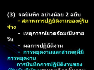 (3)  จดบันทึก อย่างน้อย  2  ฉบับ -  สภาพการปฏิบัติงานของผู้รับจ้าง   -  เหตุการณ์แวดล้อมเป็นรายวัน -  ผลการปฏิบัติงาน  -  การหยุดงานและสาเหตุที่มีการหยุดงาน การบันทึกการปฏิบัติงานของผู้รับจ้างให้ระบุ รายละเอียดขั้นตอนการปฏิบัติงานและวัสดุที่ใช้ด้วย 