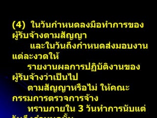 (4)  ในวันกำหนดลงมือทำการของผู้รับจ้างตามสัญญา  และในวันถึงกำหนดส่งมอบงานแต่ละงวดให้ รายงานผลการปฏิบัติงานของผู้รับจ้างว่าเป็นไป ตามสัญญาหรือไม่ ให้คณะกรรมการตรวจการจ้าง ทราบภายใน  3  วันทำการนับแต่วันถึงกำหนดนั้น  