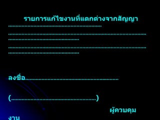 รายการแก้ไขงานที่แตกต่างจากสัญญา  ……………………………………………………… ………………………………………………………………………………………………………………… ...………  ………………………………………………………………………………………………………………… ...……… ลงชื่อ …………………………………………… ...………   ( ………………………………………………… )   ผู้ควบคุมงาน   วัน / เดือน / ปี หมายเหตุ   สามารถดัดแปลงใช้ได้หรือเป็นแนวทางได้ตามความเหมาะสม ห 