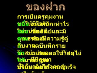 ของฝาก การเป็นครูคุมงานขอให้มีใจรัก หนึ่ง  งานหนักเท่าไรไม่หน่ายหนี สอง   ซื่อสัตย์และมีคุณธรรมดี สี่  จดบันทึกรายวันสม่ำเสมอ ห้า   อย่าเผลอใช้วัสดุไม่ได้มาตรฐาน หก   มีปัญหาปรึกษาอย่ารำคาญ ทั้งนี้  เพื่อให้งานสำเร็จเสร็จด้วยดี . สาม  ต้องมีความรู้คู่กับงาน 