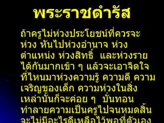 พระราชดำรัส ถ้าครูไม่ห่วงประโยชน์ที่ควรจะห่วง หันไปห่วงอำนาจ ห่วงตำแหน่ง ห่วงสิทธิ์  และห่วงรายได้กันมากเข้า ๆ แล้วจะเอาจิตใจที่ไหนมาห่วงความรู้ ความดี ความเจริญของเด็ก ความห่วงในสิ่งเหล่านั้นก็จะค่อย ๆ  บั่นทอนทำลายความเป็นครูไปจนหมดสิ้นจะไม่มีอะไรดีเหลือไว้พอที่ตัวเองจะภาคภูมิใจ หรือผูกใจใครไว้ได้  ความเป็นครูก็จะไม่มีค่าเหลืออยู่ ให้เป็นที่เคารพบูชาอีกต่อไป 