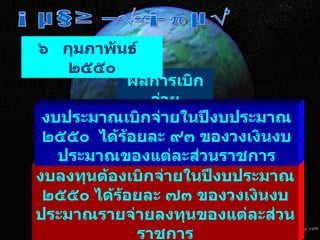 มติคณะรัฐมนตรี ผลการเบิกจ่าย งบลงทุนต้องเบิกจ่ายในปีงบประมาณ ๒๕๕๐ ได้ร้อยละ ๗๓ ของวงเงินงบประมาณรายจ่ายลงทุนของแต่ละส่วนราชการ ๖  กุมภาพันธ์  ๒๕๕๐ งบประมาณเบิกจ่ายในปีงบประมาณ ๒๕๕๐  ได้ร้อยละ ๙๓ ของวงเงินงบประมาณของแต่ละส่วนราชการ 