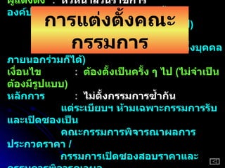 ผู้แต่งตั้ง :  หัวหน้าส่วนราชการ องค์ประกอบ  :  ประธาน  ( ระดับ  3  ขึ้นไป )   :  กรรมการ  ( ปกติระดับ  3  ขึ้นไป )     จำนวนอย่างน้อย  3  คน  ( อาจตั้งบุคคลภายนอกร่วมก็ได้ )   เงื่อนไข   :  ต้องตั้งเป็นครั้ง ๆ ไป  ( ไม่จำเป็นต้องมีรูปแบบ ) หลักการ   :  ไม่ตั้งกรรมการซ้ำกัน    แต่ระเบียบฯ ห้ามเฉพาะกรรมการรับและเปิดซองเป็น   คณะกรรมการพิจารณาผลการประกวดราคา  /   กรรมการเปิดซองสอบราคาและกรรมการพิจารณาผล   เป็นกรรมการตรวจรับ :  ต้องกำหนดระยะเวลาในการพิจารณา การแต่งตั้งคณะกรรมการ 