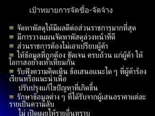 เป้าหมายการจัดซื้อ - จัดจ้าง จัดหาพัสดุให้มีผลดีต่อส่วนราชการมากที่สุด มีการวางแผนจัดหาพัสดุล่วงหน้าที่ดี ส่วนราชการต้องไม่เอาเปรียบผู้ค้า ให้ข้อมูลที่ถูกต้อง ชัดเจน ครบถ้วน แก่ผู้ค้า ให้โอกาสอย่างเท่าเทียมกัน รับฟังความคิดเห็น ข้อเสนอแนะใด ๆ ที่ผู้ค้าร้องเรียนหรือแนะนำเพื่อ ปรับปรุงแก้ไขปัญหาที่เกิดขึ้น รักษาข้อมูลต่าง ๆ ที่ได้รับจากผู้เสนอราคาแต่ละรายเป็นความลับ  ไม่ เปิดเผยให้รายอื่นทราบ 