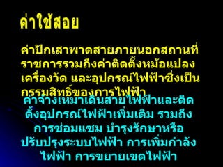 ค่าใช้สอย ค่าปักเสาพาดสายภายนอกสถานที่ราชการรวมถึงค่าติดตั้งหม้อแปลง เครื่องวัด และอุปกรณ์ไฟฟ้าซึ่งเป็นกรรมสิทธิ์ของการไฟฟ้า ค่าจ้างเหมาเดินสายไฟฟ้าและติดตั้งอุปกรณ์ไฟฟ้าเพิ่มเติม รวมถึงการซ่อมแซม บำรุงรักษาหรือปรับปรุงระบบไฟฟ้า การเพิ่มกำลังไฟฟ้า การขยายเขตไฟฟ้า 