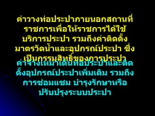 ค่าวางท่อประปาภายนอกสถานที่ราชการเพื่อให้ราชการได้ใช้บริการประปา รวมถึงค่าติดตั้งมาตรวัดน้ำและอุปกรณ์ประปา ซึ่งเป็นกรรมสิทธิ์ของการประปา ค่าจ้างเหมาเดินท่อประปาและติดตั้งอุปกรณ์ประปาเพิ่มเติม รวมถึงการซ่อมแซม บำรุงรักษาหรือปรับปรุงระบบประปา 