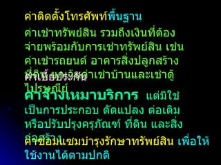 ค่าติดตั้งโทรศัพท์ พื้นฐาน ค่าเช่าทรัพย์สิน รวมถึงเงินที่ต้องจ่ายพร้อมกับการเช่าทรัพย์สิน เช่น ค่าเช่ารถยนต์ อาคารสิ่งปลูกสร้าง ที่ดิน ยกเว้นค่าเช่าบ้านและเช่าตู้ไปรษณีย์ ค่าเบี้ยประกัน ค่าจ้างเหมาบริการ   แต่มิใช่เป็นการประกอบ ดัดแปลง ต่อเติม หรือปรับปรุงครุภัณฑ์ ที่ดิน และสิ่งก่อสร้าง  ค่าซ่อมแซมบำรุงรักษาทรัพย์สิน  เพื่อให้ใช้งานได้ตามปกติ 