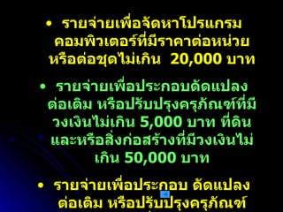 รายจ่ายเพื่อจัดหาโปรแกรมคอมพิวเตอร์ที่มีราคาต่อหน่วยหรือต่อชุดไม่เกิน  20,000  บาท รายจ่ายเพื่อประกอบดัดแปลง ต่อเติม หรือปรับปรุงครุภัณฑ์ที่มีวงเงินไม่เกิน  5,000  บาท ที่ดินและหรือสิ่งก่อสร้างที่มีวงเงินไม่เกิน  50,000  บาท รายจ่ายเพื่อประกอบ ดัดแปลง ต่อเติม หรือปรับปรุงครุภัณฑ์คอมพิวเตอร์ที่มีวงเงินไม่เกิน  5,000  บาท รายจ่ายเพื่อซ่อมแซมบำรุงรักษาทรัพย์สินเพื่อให้สามารถใช้งานได้ตามปกติ 