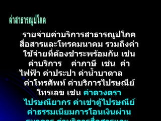 ค่าสาธารณูปโภค รายจ่ายค่าบริการสาธารณูปโภคสื่อสารและโทรคมนาคม รวมถึงค่าใช้จ่ายที่ต้องชำระพร้อมกัน เช่น ค่าบริการ  ค่าภาษี  เช่น  ค่าไฟฟ้า ค่าประปา ค่าน้ำบาดาล  ค่าโทรศัพท์ ค่าบริการไปรษณีย์โทรเลข เช่น  ค่าดวงตราไปรษณียากร ค่าเช่าตู้ไปรษณีย์ ค่าธรรมเนียมการโอนเงินผ่านธนาคาร ค่าบริการสื่อสารและ  โทรคมคม เช่น ค่าระบบอินเทอร์เน็ต  ค่าเคเบิ้ลทีวี  