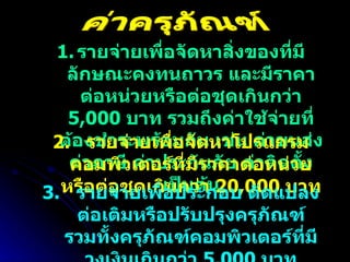 รายจ่ายเพื่อจัดหาสิ่งของที่มีลักษณะคงทนถาวร และมีราคาต่อหน่วยหรือต่อชุดเกินกว่า  5,000  บาท รวมถึงค่าใช้จ่ายที่ต้องชำระพร้อมกัน เช่น ค่าขนส่ง ค่าภาษี ค่าประกันภัย ค่าติดตั้ง เป็นต้น 2.  รายจ่ายเพื่อจัดหาโปรแกรมคอมพิวเตอร์ที่มีราคาต่อหน่วยหรือต่อชุดเกินกว่า  20,000  บาท 3.  รายจ่ายเพื่อประกอบ ดัดแปลง ต่อเติมหรือปรับปรุงครุภัณฑ์ รวมทั้งครุภัณฑ์คอมพิวเตอร์ที่มีวงเงินเกินกว่า  5,000  บาท ค่าครุภัณฑ์ 