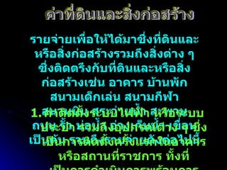 รายจ่ายเพื่อให้ได้มาซึ่งที่ดินและหรือสิ่งก่อสร้างรวมถึงสิ่งต่าง ๆ ซึ่งติดตรึงกับที่ดินและหรือสิ่งก่อสร้างเช่น อาคาร บ้านพัก สนามเด็กเล่น สนามกีฬา สนามบิน สระว่ายน้ำ สะพาน ถนน รั้ว บ่อน้ำ อ่างเก็บน้ำ เขื่อน เป็นต้น รวมถึงรายจ่ายดังต่อไปนี้ ค่าที่ดินและสิ่งก่อสร้าง ค่าติดตั้งระบบไฟฟ้า หรือระบบประปา รวมถึงอุปกรณ์ต่าง ๆ ซึ่งเป็นการติดตั้งครั้งแรกในอาคารหรือสถานที่ราชการ ทั้งที่เป็นการดำเนินการพร้อมการก่อสร้างอาคารหรือภายหลังการก่อสร้างอาคาร 