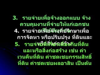 3.  รายจ่ายเพื่อจ้างออกแบบ จ้างควบคุมงานที่จ่ายให้แก่เอกชน หรือนิติบุคคล 4.  รายจ่ายเพื่อจ้างที่ปรึกษาเพื่อการจัดหา หรือปรับปรุง ที่ดินและหรือสิ่งก่อสร้าง 5.  รายจ่ายที่เกี่ยวเนื่องกับที่ดินและหรือสิ่งก่อสร้าง เช่น ค่าเวนคืนที่ดิน ค่าชดเชยกรรมสิทธิ์ที่ดิน ค่าชดเชยผลอาสิน เป็นต้น 