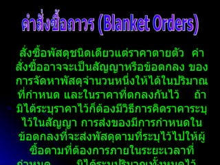 คำสั่งซื้อถาวร (Blanket Orders) สั่งซื้อพัสดุชนิดเดียวแต่ราคาตายตัว  คำสั่งซื้ออาจจะเป็นสัญญาหรือข้อตกลง ของการจัดหาพัสดุจำนวนหนึ่งให้ได้ในปริมาณที่กำหนด และในราคาที่ตกลงกันไว้  ถ้ามิได้ระบุราคาไว้ก็ต้องมีวิธีการคิดราคาระบุไว้ในสัญญา การส่งของมีการกำหนดในข้อตกลงที่จะส่งพัสดุตามที่ระบุไว้ไปให้ผู้ซื้อตามที่ต้องการภายในระยะเวลาที่กำหนด  มิได้ระบุปริมาณทั้งหมดไว้  แต่มีการคำนวณระยะเวลาสิ้นสุด  