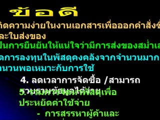 1.  เกิดความง่ายในงานเอกสารเพื่อออกคำสั่งซื้อ และใบส่งของ 2.  เป็นการยืนยันให้แน่ใจว่ามีการส่งของสม่ำเสมอ  3.  ลดการลงทุนในพัสดุคงคลังจากจำนวนมากลงสู่ จำนวนพอเหมาะกับการใช้ 4.  ลดเวลาการจัดซื้อ  / สามารถรวบรวมข้อมูลได้ง่าย ข้อดี 5.  รวมการจัดหาพัสดุเพื่อประหยัดค่าใช้จ่าย -  การสรรหาผู้ค้าและอุปกรณ์ที่เหมาะสม -  เจรจาต่อรองในปริมาณรวม 