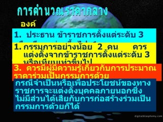กำหนดราคากลาง การคำนวณราคากลาง องค์ประกอบ 1.  ประธาน ข้าราชการตั้งแต่ระดับ  3  หรือเทียบเท่า  ขึ้นไป  1  คน กรรมการอย่างน้อย  2  คน  ควรแต่งตั้งจากข้าราชการตั้งแต่ระดับ  3  หรือเทียบเท่าขึ้นไป  3.  ควรมีผู้มีความรู้เกี่ยวกับการประมาณราคาร่วมเป็นกรรมการด้วย  กรณีจำเป็นหรือเพื่อประโยชน์ของทางราชการจะแต่งตั้งบุคคลภายนอกซึ่งไม่มีส่วนได้เสียกับการก่อสร้างร่วมเป็นกรรมการด้วยก็ได้ 