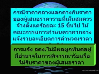 กรณีราคากลางแตกต่างกับราคาของผู้เสนอราคารายที่เห็นสมควรจ้างตั้งแต่ร้อยละ  15  ขึ้นไป ให้คณะกรรมการกำหนดราคากลางแจ้งรายละเอียดการคำนวณราคากลางงานก่อสร้างให้ สตง . ทราบโดยเร็ว   การแจ้ง สตง . ไม่มีผลผูกพันต่อผู้มีอำนาจในการพิจารณารับหรือไม่รับราคาของผู้เสนอราคา   