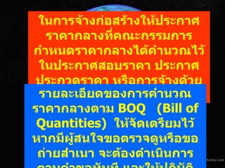 ในการจ้างก่อสร้างให้ประกาศราคากลางที่คณะกรรมการกำหนดราคากลางได้คำนวณไว้ในประกาศสอบราคา ประกาศประกวดราคา หรือการจ้างด้วยวิธีการทางอิเล็กทรอนิกส์ รายละเอียดของการคำนวณราคากลางตาม  BOQ   ( Bill of Quantities)  ให้จัดเตรียมไว้ หากมีผู้สนใจขอตรวจดูหรือขอถ่ายสำเนา จะต้องดำเนินการตามคำขอทันที และให้ปฏิบัติตาม พรบ . ข้อมูลข่าวสารของทางราชการ พ . ศ .  ๒๕๔๐ 